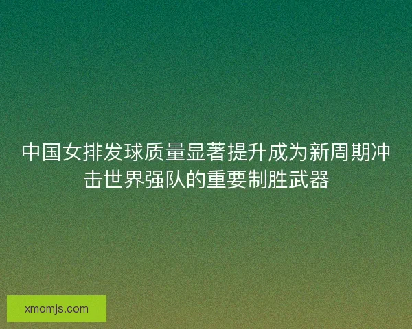 中国女排发球质量显著提升成为新周期冲击世界强队的重要制胜武器