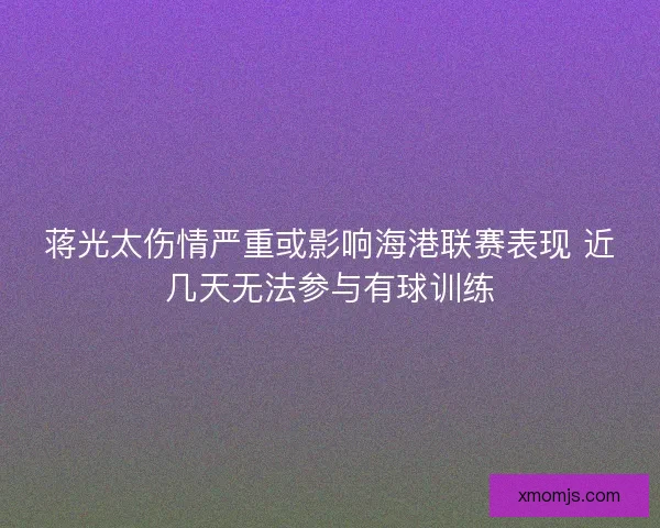 蒋光太伤情严重或影响海港联赛表现 近几天无法参与有球训练
